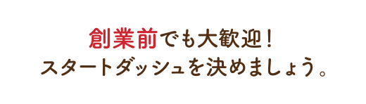 創業前でも大歓迎！
スタートダッシュを決めましょう。