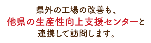 県外の工場の改善も、他県の生産性向上支援センターと連携して訪問します。