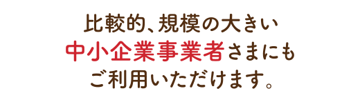 比較的、規模の大きい中小企業事業者さまにもご利用いただけます。
