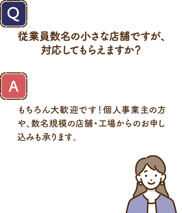 Q.従業員数名の小さな店舗ですが、対応してもらえますか？ A.もちろん大歓迎です！個人事業主の方や、数名規模の店舗・工場からのお申し込みも承ります。